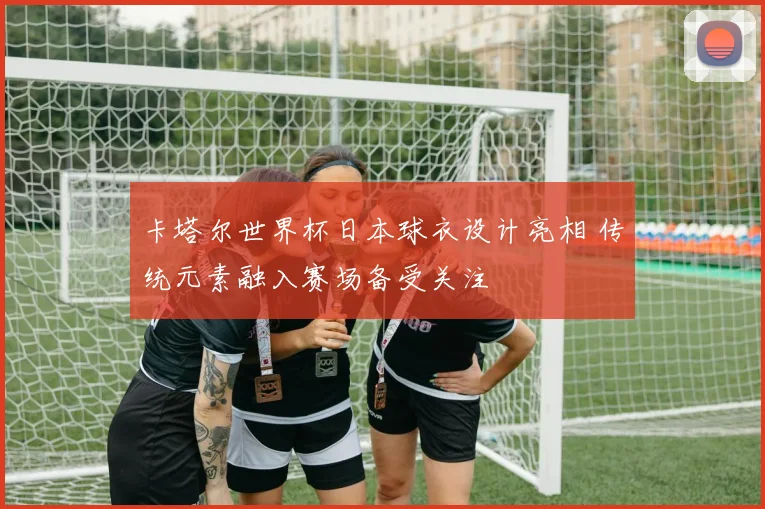 卡塔尔世界杯日本球衣设计亮相 传统元素融入赛场备受关注