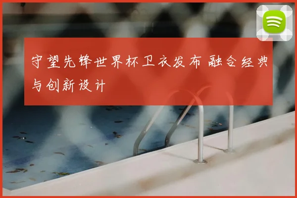 守望先锋世界杯卫衣发布 融合经典与创新设计