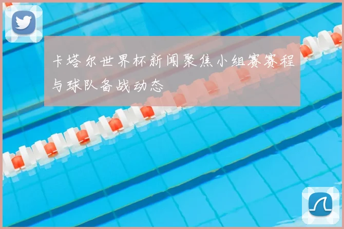 卡塔尔世界杯新闻聚焦小组赛赛程与球队备战动态