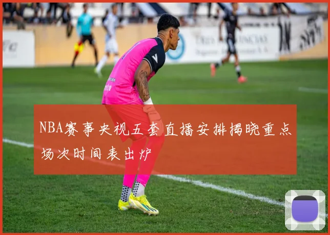 NBA赛事央视五套直播安排揭晓重点场次时间表出炉