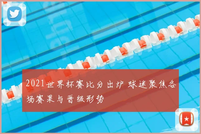 2021世界杯赛比分出炉 球迷聚焦各场赛果与晋级形势