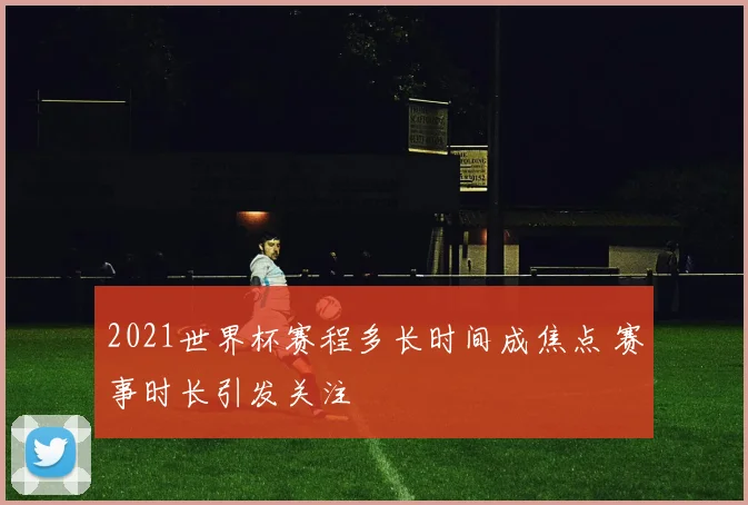 2021世界杯赛程多长时间成焦点 赛事时长引发关注