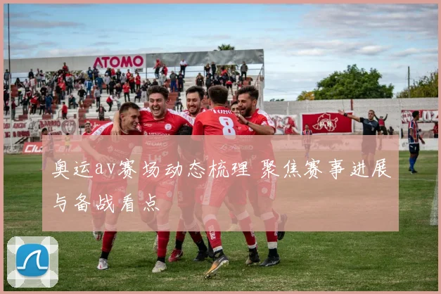 奥运av赛场动态梳理 聚焦赛事进展与备战看点