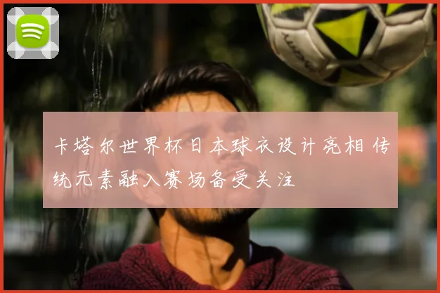 卡塔尔世界杯日本球衣设计亮相 传统元素融入赛场备受关注