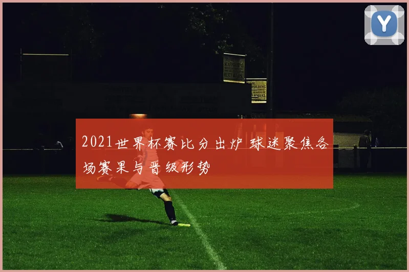 2021世界杯赛比分出炉 球迷聚焦各场赛果与晋级形势
