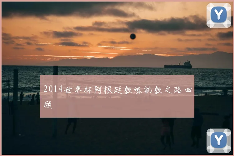 2014世界杯阿根廷教练执教之路回顾