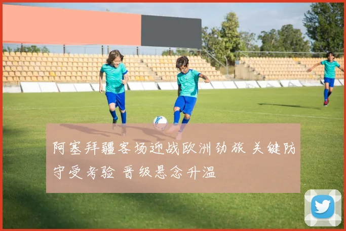 阿塞拜疆客场迎战欧洲劲旅 关键防守受考验 晋级悬念升温