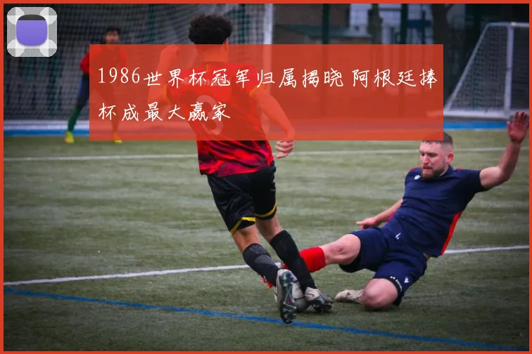 1986世界杯冠军归属揭晓 阿根廷捧杯成最大赢家